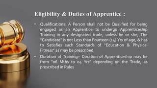 Eligibility & Duties of Apprentice :
• Qualifications: A Person shall not be Qualified for being
engaged as an Apprentice to undergo Apprenticeship
Training in any designated trade, unless he or she, The
“Candidate” is not Less than Fourteen (14) Yrs of age, & has
to Satisfies such Standards of “Education & Physical
Fitness” as may be prescribed.
• Duration of Training:- Duration of Apprenticeship may be
from “06 Mths to 04 Yrs” depending on the Trade, as
prescribed in Rules
 
