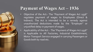 Payment of Wages Act – 1936
• Objective of the Act:- The “Payment of Wages Act 1936”
regulates payment of wages to Employees (Direct &
Indirect). The Act is intended to be a remedy against
unauthorized deductions made by the “Employer” or
unjustified delay in payment of wages.
• Applicability of the Act: - The “Payment of Wages Act 1936”
is Applicable to All Factories, Industrial Establishment,
Motor Transport Service engaged in carrying Passengers or
Goods both by road etc.
 