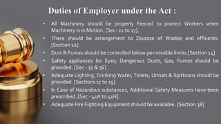 Duties of Employer under the Act :
• All Machinery should be properly Fenced to protect Workers when
Machinery is in Motion. [Sec- 21 to 27].
• There should be arrangement to Dispose of Wastes and effluents.
[Section 12].
• Dust & Fumes should be controlled below permissible limits.[Section 14]
• Safety appliances for Eyes, Dangerous Dusts, Gas, Fumes should be
provided. [Sec - 35 & 36]
• Adequate Lighting, Drinking Water, Toilets, Urinals & Spittoons should be
provided. [Sections 17 to 19]
• In Case of Hazardous substances, Additional Safety Measures have been
prescribed. [Sec - 41A to 41H].
• Adequate Fire Fighting Equipment should be available. [Section 38]
 