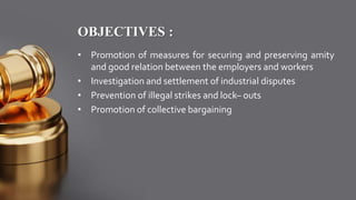 OBJECTIVES :
• Promotion of measures for securing and preserving amity
and good relation between the employers and workers
• Investigation and settlement of industrial disputes
• Prevention of illegal strikes and lock– outs
• Promotion of collective bargaining
 