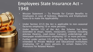 Employees State Insurance Act -
1948
• Mission Statement :- To Provide for Certain Benefits to
Employees in case of Sickness, Maternity and Employment
Injury & to make the Applicability
• Under Section 2(12) the Act is applicable to non-seasonal
factories employing 10 or more persons.
• Under Section 1(5) of the Act, the Scheme has been
extended to shops, hotels, restaurants, cinemas including
preview theatres, road-motor transport undertakings and
newspaper establishments employing 10* or more persons.
• Further under section 1(5) of the Act, the Scheme has been
extended to Private Medical and Educational institutions
employing 10* or more persons in certain States/UTs.
Provisions for Related Matters
 