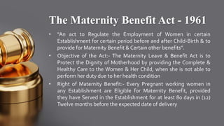 The Maternity Benefit Act - 1961
• “An act to Regulate the Employment of Women in certain
Establishment for certain period before and after Child-Birth & to
provide for Maternity Benefit & Certain other benefits”.
• Objective of the Act:- The Maternity Leave & Benefit Act is to
Protect the Dignity of Motherhood by providing the Complete &
Healthy Care to the Women & Her Child, when she is not able to
perform her duty due to her health condition
• Right of Maternity Benefit:- Every Pregnant working women in
any Establishment are Eligible for Maternity Benefit, provided
they have Served in the Establishment for at least 80 days in (12)
Twelve months before the expected date of delivery
 
