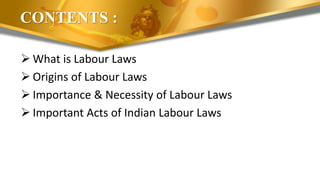 CONTENTS :
 What is Labour Laws
 Origins of Labour Laws
 Importance & Necessity of Labour Laws
 Important Acts of Indian Labour Laws
 