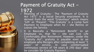 Payment of Gratuity Act -
1972
• Meaning of Gratuity:- The “Payment of Gratuity
Act 1972” is a Social Security enactment. It is
derived from the word “Gratuitous” which means
‘Gift’ or ‘Present’. “The Gratuity” is a Lump Sum
Payment to Employee when he / she Retires or
Leaves the Service.
• It is Basically a “Retirement Benefit” to an
Employee so, that he / she can Live Life
Comfortably after Retirement. However, under the
“Gratuity Act”, gratuity is payable even to an
employee who Resigns after completing at least “5
years” of service. In case uninterrupted
continuous service of ‘04 years & 240 days’ also
be consider for Gratuity Payment.
 