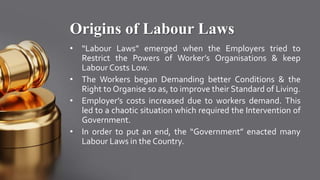 Origins of Labour Laws
• “Labour Laws” emerged when the Employers tried to
Restrict the Powers of Worker’s Organisations & keep
Labour Costs Low.
• The Workers began Demanding better Conditions & the
Right to Organise so as, to improve their Standard of Living.
• Employer’s costs increased due to workers demand. This
led to a chaotic situation which required the Intervention of
Government.
• In order to put an end, the “Government” enacted many
Labour Laws in the Country.
 