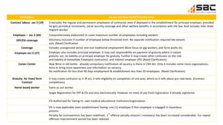 Definitions As per the New Social Security Code
Contract labour sec 2 (19) It excludes the regular and permanent employees of contractor even if deployed in the establishment for principal employer, provided
he gets periodical increments, social security coverage and other welfare benefits in accordance with the law. And includes inter-State
migrant worker.
Employee – sec 2 (26) Comprehensively elaborated to cover maximum number of employees including workers.
EPF/ESI coverage Voluntary inclusion if number of employee below threshold limit. No separate notification required like extant)
acts. (Need Clarification
Coverage Includes unorganized sector and non traditional employment More focus on gig workers, plat form works etc.
Employer sec-2 (27) Employer also includes principal employer. It may cast responsibility on payment of gratuity where in extant
gratuity act, no liability on principal employer for gratuity. Further it may create other confusion on the role
and liability of Immediate Employer( contractor) and Indirect employer (PE) (Need Clarification)
Career Center New Wine in old bottle- already compulsory notification of vacancy is there in CNV Act. Only it includes some more organizations.
Aims to bring more awareness and information on vacancy.
No notification for less than 90 days employment & establishment less than 20 employees. (Need Clarification)
Gratuity for Fixed Term
Contract
It may create confusion as in IR act, it tells eligibility on completion of one year, where as it tells about pro-rate basis. (Contract
completions)
Home based worker Same as out worker
Single Registration for EPF & ESI and also electronically. However no need of any fresh registration if already registered.
ESI Authorized for having its own medical educational institution/organization.
ESI is now applicable even establishment having one (1) employee if that employee is engaged in hazardous
process.
Penalty for contravention has been redefined. 1
st
offence penalty amount ( monetary) has been increased considerably. For repeat
offences imprisonment period has been reduced.
 
