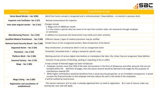 Definitions As per the New SS Code
Home Based Worker – Sec 2(36) Work from home concept is recognized and is institutionalized. [ New Addition - no mention is previous Acts]
Inspector cum Facilitator- Sec 2 (37) Revised nomenclature for inspector
Inter-state migrant worker - Sec 2 (41) Changes include
1. Wage Limit of 18000 per month.
2. It also means a person who has come on his own from another state, not necessarily through employer
or contractor.
Manufacturing Process – Sec 2 (42) In addition to 6 processes the Government may notify such other activities
Qualified Medical Practitioner - Sec 2 (44) Different classes / types of medical practioner may be notified
National Social Security Board – Sec 2 (49) Greater focus on the unorganized workers. New Introduction of the Board
Organized Sector – Sec 2 (54) New introduction: an enterprise which is not an unorganized sector
Plantation – Sec 2 (59) Threshold / threshold limits / celling is revised for specific crops
Platform Work – Sec 2 (60) Working partners of various digital intermediary or marketplace like Uber, Ola, Urban Clap are recognized. New Addition
Seasonal Factory – Sec 2 (74) Inclusion of any process of blending, packing or repacking of tea or coffee
Wage - Sec 2 (88) A new concept of deemed wages has been introduced.
• Employee receives more than 50% of the total remuneration in the form of allowances and other amounts that are not
included within the definition of wages, then the excess amount would be deemed to be wages for the purposes of
contributions towards EPF.
• While higher contributions would be beneficial from a social security perspective, as an immediate consequence, it would
increase the financial burden on the employer and also reduce the cash in the hands of the employees.
Wage Ceiling - Sec 2 (89) It will be notified by Central Govt.
Registration and cancellation of
establishment
This section mentions: A) if an estb. Is already registered then no need to registration. B) In case of closure under any
existing law, new code will apply.
 