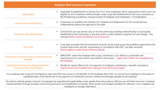 Applicability
 Applicable if establishment or factory has 10 or more employees. More organizations which were not
eligible for ESI Compliance will be brought under scope like establishments that carry hazardous or
life-threatening occupations, mutual consent of employer and employees (<10 employees)
Leaner Process and Efficiency
 Corporation to establish and maintain the hospitals and dispensaries for the insured persons
independently without the approval of the State
Scheme for other Beneficiaries
 Central Govt can now amend, vary or rescind scheme by providing medical facility in any hospital
established by the Corporation in any area which is under-utilized on payment of user charges. This
indicates More control and effective use of resources
ESIC Fund
 It has been provided that the investment of funds can be made as per the guidelines approved by the
Central Government and the "requirement of consultation with ESIC" has been removed.
Strong vigilance under Finance Ministry directly
Punishment For Failure To Pay Contribution By The
Employer
 EMPLOYER- where the employer fails to pay contribution, such offense is punishable with
imprisonment for a term which may extend to three years - higher fine to deter non compliance by
the employer
Enhanced Punishment For Repeat Violations /
Conviction From The Employer
 Penalty for repeat offences for non-payment of employee contributions / benefits may lead to
imprisonment and increased fines making it more strict and stringent
If an employer fails to pay ESI Contributions, even then ESIC has to pass on the benefits to the employee which ESIC can recover from employer to the extent of
capitalized value of the benefit net of any payment of contribution amount, interest and damages payable by the employer
The reforms indicate greater inclusion of employees by expanding the applicability scope, greater financial prudence, effective use of limited resources ( hospitals,
medical facilities) through stronger control and governance and simplification of process. More stricter and stringent penalties for offences / non-compliance by
employers as stronger deterrence.
Employee State Insurance Corporation
 