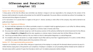 Offences and Penalties
(chapter 12)
Section: 135 - Offences by companies.
1) Every person at the time the offence was committed, was directly in charge of, and was responsible to, the company for the conduct of the
business shall be deemed to be guilty and punished, but this shall NOT be applicable if he proves offence committed was without his knowledge / he
had exercised all due diligence to prevent it
2) If in Sub-section (1) it is proven that it is neglect on the part of - director, secretary or other officer of the company, they shall be deemed to be
guilty and punished.
Section: 136 - Cognizance of offences.
(1) No court shall take cognizance of an offence punishable, except on a complaint made by aggrieved person or such officer for offences relating
to Chapter III and Chapter IV and the rules, regulations or schemes made or framed under these.
(2) No prosecution shall be instituted, except by or with the previous sanction of the authority notified by the Central Government for the offences
relating to Chapter III and Chapter IV and the rules, regulations or schemes made or framed under them & Other Offences of the code
(3) Trial of any punishable Offence shall be in No court inferior to that of a Metropolitan Magistrate or a Judicial Magistrate
(4) For complains other than sub section (1) a single complaint may be filed under by more than 1 aggrieved persons if it is same or similar offence
committed at a place or different places within the jurisdiction of the court.
Section: 137 - Prior opportunity before prosecution.
Inspector-cum-Facilitator or any other officer shall give an opportunity to the employer to comply with the aforesaid relevant provisions by way of a
written direction, laying down a time period for such compliance, if employer is compliant, no such proceeding shall be initiated; but for violation of
the same nature within a period of 3 years from the date on which such 1st violation prosecution shall be initiated.
 