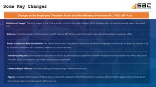 Definition of ‘wages’: The term ‘wages’ in the Code is similar to that of the Code of Wages, 2019. Provident fund contributions would need to be looked
into.
Changes to the Employees’ Provident Funds and Miscellaneous Provisions Act, 1952 (EPF Act):
Some Key Changes
Schemes: The Code provides that the schemes i.e. EPF scheme, EPS scheme and EDLI scheme may have retrospective/ prospective effect.
Power to reduce or defer contribution: The Central Government may defer or reduce the employer’s/ employee’s contribution (or both) for a period of up
to 3 months in the event of a pandemic, endemic or a natural disaster.
Voluntary opting out: Upon making an application to opt out by and showing an agreement between employer and employees to this effect, the Central
Provident Fund Commissioner may make the provisions inapplicable.
Compounding of offences: Provisions relating to compounding of offences introduced.
Appeal: An appeal to the Industrial Tribunal can be made with a deposit of 25% of the amount in question before filing the appeal. Onus on tribunal on
best endeavor basis to decide appeal within one year.
 
