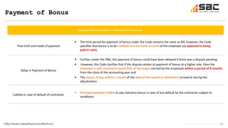 11
Payment of Bonus
http://www.steadfastconsultants.in/
Time limit and mode of payment
 The time period for payment of bonus under the Code remains the same as 8%, however, the Code
specifies that bonus is to be credited into the bank account of the employee (as opposed to being
paid in cash).
Delay in Payment of Bonus
 Further, under the PBA, the payment of bonus could have been delayed if there was a dispute pending.
 However, the Code clarifies that if the dispute relates to payment of bonus at a higher rate, then the
employer is still required to pay 8.33% of the wages earned by the employee within a period of 8 months
from the close of the accounting year and
 The excess, if any, within 1 month of the date of the award or settlement arrived at during the
adjudication.
Liability in case of default of contractor
 Principal employers liable to pay statutory bonus in case of any default by the contractor subject to
conditions
Changes from provisions in Payment of Bonus Act
 