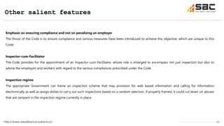 12
Other salient features
http://www.steadfastconsultants.in/
Emphasis on ensuring compliance and not on penalizing an employer
The thrust of the Code is to ensure compliance and various measures have been introduced to achieve this objective, which are unique to this
Code:
Inspector-cum-Facilitator
The Code provides for the appointment of an Inspector-cum-Facilitator, whose role is enlarged to encompass not just inspection but also to
advise the employers and workers with regard to the various compliances prescribed under the Code.
Inspection regime
The appropriate Government can frame an inspection scheme that may provision for web based information and calling for information
electronically as well as assign duties to carry out such inspections based on a random selection. If properly framed, it could cut down on abuses
that are rampant in the inspection regime currently in place.
 