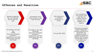 14
Offences and Penalties
http://www.steadfastconsultants.in/
01 02 03 04
Prosecution proceedings
may be initiated after
providing opportunity of
being heard; No
opportunity will be
provided for repetition of
violation within five years
from the date on which
first violation was
committed
Fine upto INR 10,000
First instance – Fine upto
INR 20,000
Second and subsequent
commission –
Imprisonment upto one
month and/or fine upto
INR 40,000
First instance – Fine upto
INR
50,000
Second and subsequent
commission –
Imprisonment up to three
months and/or fine upto
INR 100,000
Non-compliance of
the provision of the
Code after the
timelines under the
directions from
Facilitator Cum
Inspector
Non-maintenance
or improper
maintenance of
records
Contravention of any
other provision or rules
under the Code
Payment of wages less
than the prescribed
amount under the
Code
 