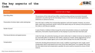 15
The key aspects of the
Code
http://www.steadfastconsultants.in/
Particulars Under the Code on Wages
Overriding effect The provisions of this Code will have effect, notwithstanding anything inconsistent therewith
contained in any other law for the time being in force or in the terms of any award, agreement,
settlement or contract of service.
Preservation of actions taken under existing laws Once the Code is notified, the corresponding legislations will stand repealed. However, any actions
taken under those enactments will be in force to the extent they are not contrary to the provisions of
this Code or until they are repealed.
Burden of proof
In case of claims in relation to failure to pay the correct remuneration or bonus or unauthorized
deductions, the burden of proof would be on the employer to prove that dues have been paid.
Time bound decision and appeal process
Under the Code, the authorities hearing such claims (other than in relation to bonus) are required to
put reasonable efforts to decide the claim within a period of 3 months. Parties aggrieved by such an
order can now file an appeal against such an order within 90 days from the date of the order.
Compensation Authorities deciding aforementioned claims could, in addition to granting the claim sought, award
compensation which could extend to ten times of the claim determined. If an employer fails to pay
the claim determined and compensation awarded, the same could be recovered as arrears of land
revenue.
 