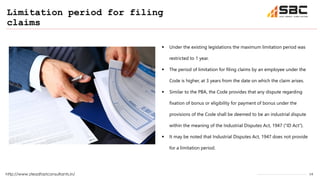 16
Limitation period for filing
claims
http://www.steadfastconsultants.in/
 Under the existing legislations the maximum limitation period was
restricted to 1 year.
 The period of limitation for filing claims by an employee under the
Code is higher, at 3 years from the date on which the claim arises.
 Similar to the PBA, the Code provides that any dispute regarding
fixation of bonus or eligibility for payment of bonus under the
provisions of the Code shall be deemed to be an industrial dispute
within the meaning of the Industrial Disputes Act, 1947 (“ID Act”).
 It may be noted that Industrial Disputes Act, 1947 does not provide
for a limitation period.
 