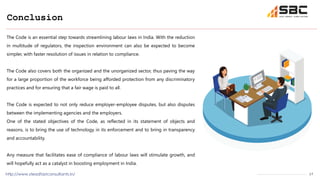 17
Conclusion
http://www.steadfastconsultants.in/
The Code is an essential step towards streamlining labour laws in India. With the reduction
in multitude of regulators, the inspection environment can also be expected to become
simpler, with faster resolution of issues in relation to compliance.
The Code also covers both the organized and the unorganized sector, thus paving the way
for a large proportion of the workforce being afforded protection from any discriminatory
practices and for ensuring that a fair wage is paid to all.
The Code is expected to not only reduce employer-employee disputes, but also disputes
between the implementing agencies and the employers.
One of the stated objectives of the Code, as reflected in its statement of objects and
reasons, is to bring the use of technology in its enforcement and to bring in transparency
and accountability.
Any measure that facilitates ease of compliance of labour laws will stimulate growth, and
will hopefully act as a catalyst in boosting employment in India.
 