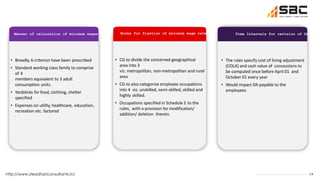 19
http://www.steadfastconsultants.in/
Manner of calculation of minimum wages Norms for fixation of minimum wage rate Time Intervals for revision of DA
• Broadly, 6 criterion have been prescribed
• Standard working class family to comprise
of 4
members equivalent to 3 adult
consumption units.
• Yardsticks for food, clothing, shelter
specified
• Expenses on utility, healthcare, education,
recreation etc. factored
• CG to divide the concerned geographical
area into 3
viz. metropolitan, non-metropolitan and rural
area
• CG to also categorise employee occupations
into 4 viz. unskilled, semi-skilled, skilled and
highly skilled.
• Occupations specified in Schedule E to the
rules, with a provision for modification/
addition/ deletion therein.
• The rules specify cost of living adjustment
(COLA) and cash value of concessions to
be computed once before April 01 and
October 01 every year
• Would impact DA payable to the
employees
 