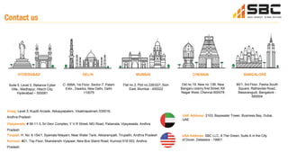 Contact us
HYDERABAD DELHI
C- 699A, 1st Floor, Sector-7, Palam
Extn., Dwarka, New Delhi, Delhi
110075
CHENNAI
Old no 19, New no 13B, New
Bangaru colony first Street, KK
Nagar West, Chennai 600078
BANGALORE
90/1, 3rd Floor, Pasha South
Square, Rathavilas Road,
Basavangudi, Bangalore -
560004
MUMBAI
Flat no.3, Plot no.226/227, Sion
East, Mumbai - 400022
Vizag: Level 3, Kupilli Arcade, Akkayyapalem, Visakhapatnam 530016,
Andhra Pradesh
Vijayawada: # 56-11-3, Sri Devi Complex, Y.V.R Street, MG Road, Patamata, Vijayawada, Andhra
Pradesh
Tirupati: H. No: 6-154/1, Syamala Nilayam, Near Water Tank, Akkarampalli, Tirupathi, Andhra Pradesh
Kurnool: #21, Top Floor, Skandanshi Vyapaar, New Bus Stand Road, Kurnool 518 003, Andhra
Pradesh
UAE Address: 2103, Bayswater Tower, Business Bay, Dubai,
UAE
USA Address: SBC LLC, 8 The Green, Suite A in the City
of Dover, Delaware - 19901
Suite 5, Level 3, Reliance Cyber
Ville,, Madhapur, Hitech City,
Hyderabad – 500081
 