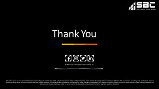 Thank You
www.steadfastconsultan ts.in
SBC refers to one or more of Steadfast Business Consulting LLP (LLPIN: AAL-1503), a Hyderabad based Limited Liability Partnership, and its network of member firms, branches and affiliates. SBC provides tax, consulting, audit and financial advisory
services to clients within and beyond borders spanning multiple industries. With local connect and expertise put together with global outlook and capabilities, SBC believes in providing holistic solutions to clients tailored to meet business objectives and
address most complex challenges and at the same time be robust, scalable and sustainable from a tax, legal and regulatory standpoint.
 