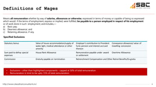4
Definitions of Wages
http://www.steadfastconsultants.in/
Means all remuneration whether by way of salaries, allowances or otherwise, expressed in terms of money or capable of being so expressed
which would if the terms of employment, express or implied, were fulfilled, be payable to a person employed in respect of his employment
or of work done in such employment, andincludes,—
a) Basic pay;
b) Dearness allowance; and
c) Retaining allowance, if any.
Statutory bonus Value of house accommodation/supply of
water,light, medical attendance or other
amenity
Employer’s contribution to Provident
fund, pension and interest accrued
thereon
Conveyance allowance/ value of
travelling concession
Sum paid to defray special
expenses
House Rent Allowance Remuneration payable under award
or settlement
Overtime Allowance
Commission Gratuity payable on termination Retrenchment Compensation and Other Retiral Benefits/Ex-gratia
Specified Exclusions
• Exclusions – other than highlighted components - capped at 50% of total remuneration
• Remuneration in kind to be upto 15% of total remuneration
 