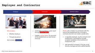 6
Who employs:
» Whether directly or
» Through any person
And includes a contractor
Employer and Contractor
http://www.steadfastconsultants.in/
Contractor
Employer Contract Labour
Worker who is hired in or connection with the
work of the establishment by or through a
contractor but dots not include a worker who:
» is regularly employed , by the contractor and
employment is governed by mutually
accepted standards of the conditions of
employment: and
» gets periodical increment in the pay, social
security coverage and other welfare benefits
» Undertakes to produce a given result
through contract labour
» Supplies contract labour for any work
of the establishment as mere human
resources
 