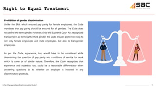 7
Right to Equal Treatment
http://www.steadfastconsultants.in/
Prohibition of gender discrimination
Unlike the ERA, which ensured pay parity for female employees, the Code
mandates that pay parity should be ensured for all genders. The Code does
not define the term gender. However, since the Supreme Court has recognized
transgenders as forming the third gender, the Code ensures protection now to
not only female employees and male employees, but also to transgender
employees.
As per the Code, experience, too, would have to be considered while
determining the question of pay parity and conditions of service for work
which is same or of similar nature. Therefore, the Code recognizes that
experience and expertise, too, could be a reasonable differentiator when
answering questions as to whether an employer is involved in any
discriminatory practices.
 
