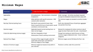 8
Minimum Wages
http://www.steadfastconsultants.in/
Particulars Under the Code on Wages Comments
Applicability All employments – Not restricted to Scheduled
Employment
Wider coverage – all entities would get impacted.
Concept of scheduled employment done away with
Wages Wide definition with specific exclusions - HRA
covered under exclusions
The minimum wages act prevalent currently includes
HRA
Rest day / Normal working hours Rest day for every period of seven days
Rules to specify the hours of work which would
constitute a normal work day
Draft rules indicated 8 hours of work plus aggregate
rest period of one hour.
Overtime wages Applicable beyond normal working hours at
twice normal wages
Relevant for employees for whom minimum rate pf
wages has been fixed under the code – broad based?
Criteria for determining minimum wages Skill sets, Geography or both
Arduousness of work, working environment
Change from existing act which focuses on fixing
minimum wages employment wise – lesser number of
categories
National Floor Wages Concept of Floor wages brought under the
Code itself. Central Govt. to fix National
Minimum Wage (or Floor Wage).
Minimum wages cannot fall below the floor rate
Revision of minimum wages Minimum wages be revised at-max within 5-
year intervals
Provision is similar under the current Act
 