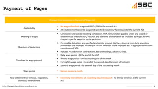 9
Payment of Wages
http://www.steadfastconsultants.in/
Applicability
 No wages threshold as against INR 24,000 in the current Act
 All establishments covered as against specified industries/ factories under the current Act
Meaning of wages
 Conveyance allowance/ travelling concession, HRA, remuneration payable under any award or
settlement or order of Court/Tribunal, any overtime allowance will be included as Wages for this
chapter - specific exception to the exclusion
Quantum of deductions
 Permissible deductions are specified and similar grounds like fines, absence from duty, amenities
provided by the employer, recovery of certain advances to the employee etc. – aggregate deductions
cannot exceed 50%
 includes PF and Pension contributions, tax withholdings, advances, fines,
Timelines for wage payment
 Daily wage period – At the end of the shift
 Weekly wage period – On last working day of the week
 Fortnightly wage period – by end of the second day after expiry of fortnight
 Monthly wage period – by seventh day of the succeeding month
Wage period  Cannot exceed a month
Final settlement for removal, resignation,
dismissal, retrenchment
 Extremely short timeline of 2 working days introduced – no defined timelines in the current
Act
Changes from provisions in Payment of Wages Act
 