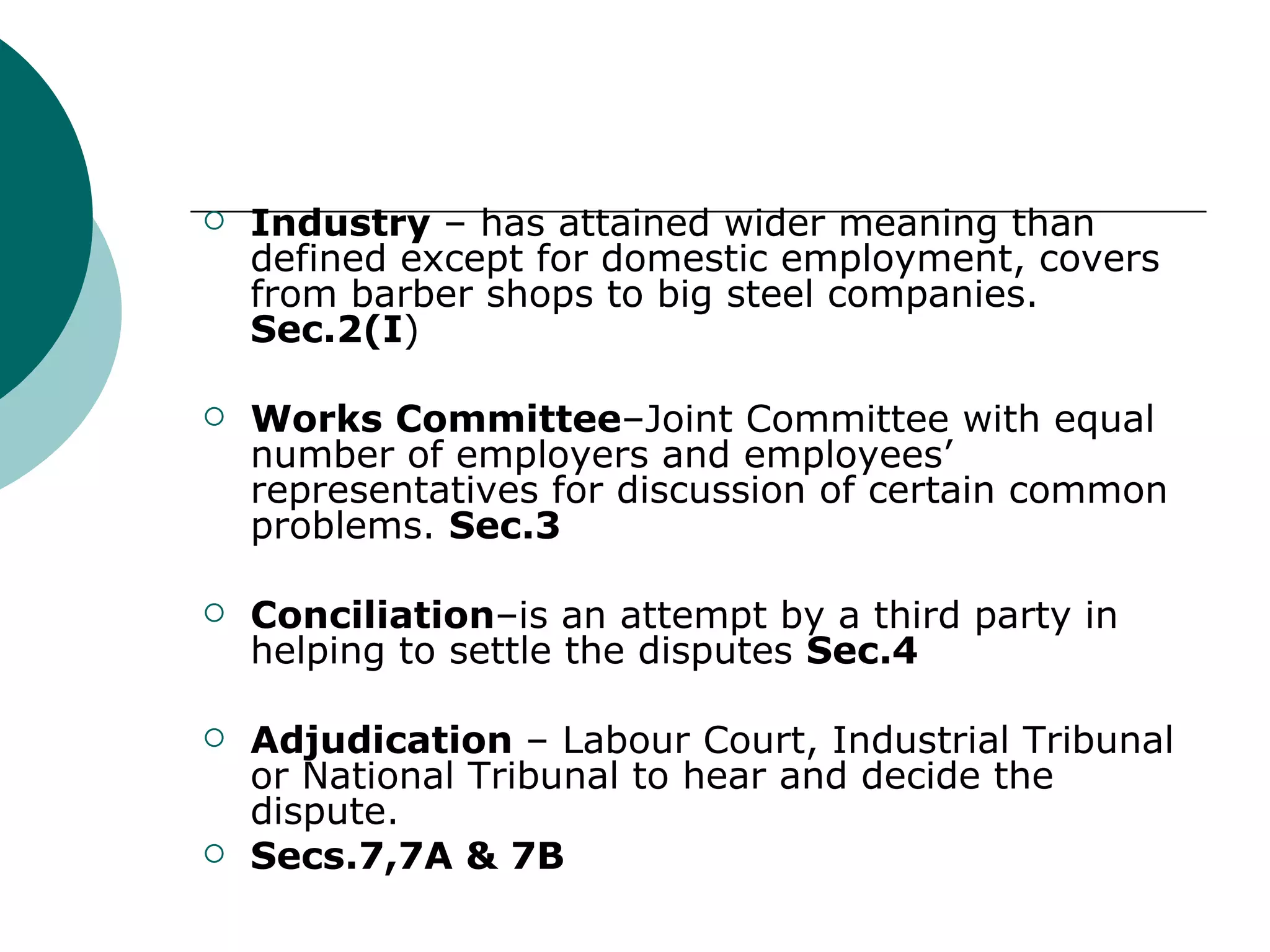 Industry  – has attained wider meaning than defined except for domestic employment, covers from barber shops to big steel companies.  Sec.2(I ) Works Committee –Joint Committee with equal number of employers and employees’ representatives for discussion of certain common problems.  Sec.3 Conciliation –is an attempt by a third party in helping to settle the disputes  Sec.4 Adjudication  – Labour Court, Industrial Tribunal or National Tribunal to hear and decide the dispute. Secs.7,7A & 7B 