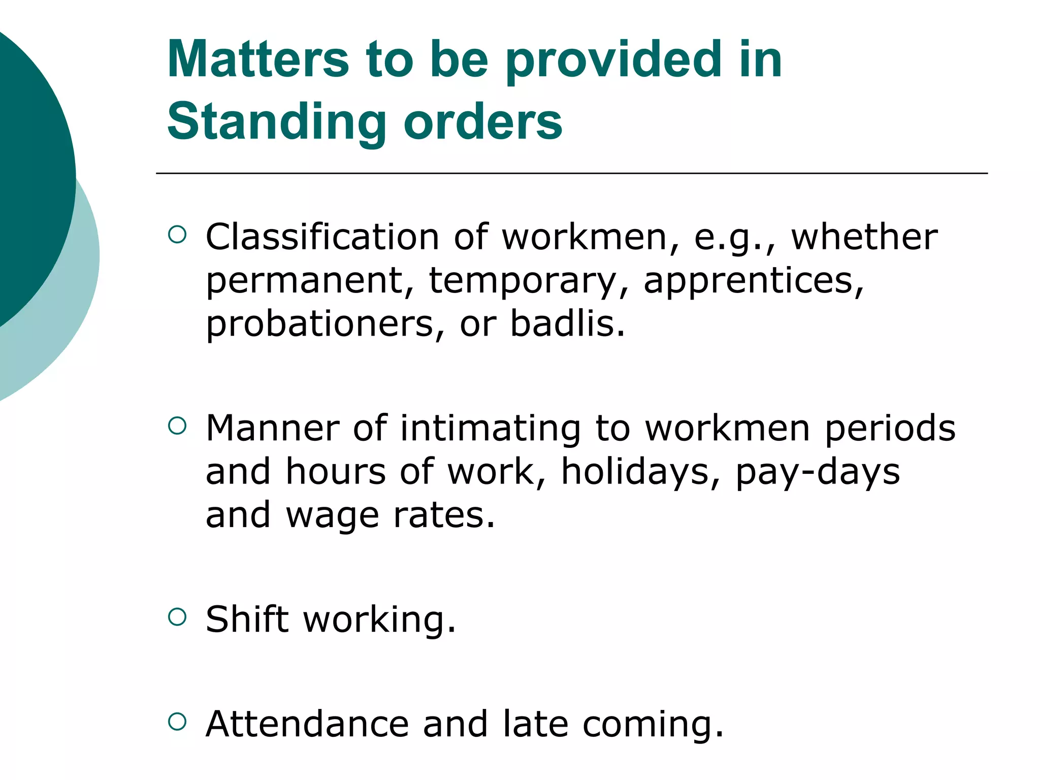 Matters to be provided in Standing orders Classification of workmen, e.g., whether permanent, temporary, apprentices, probationers, or badlis. Manner of intimating to workmen periods and hours of work, holidays, pay-days and wage rates. Shift working. Attendance and late coming. 