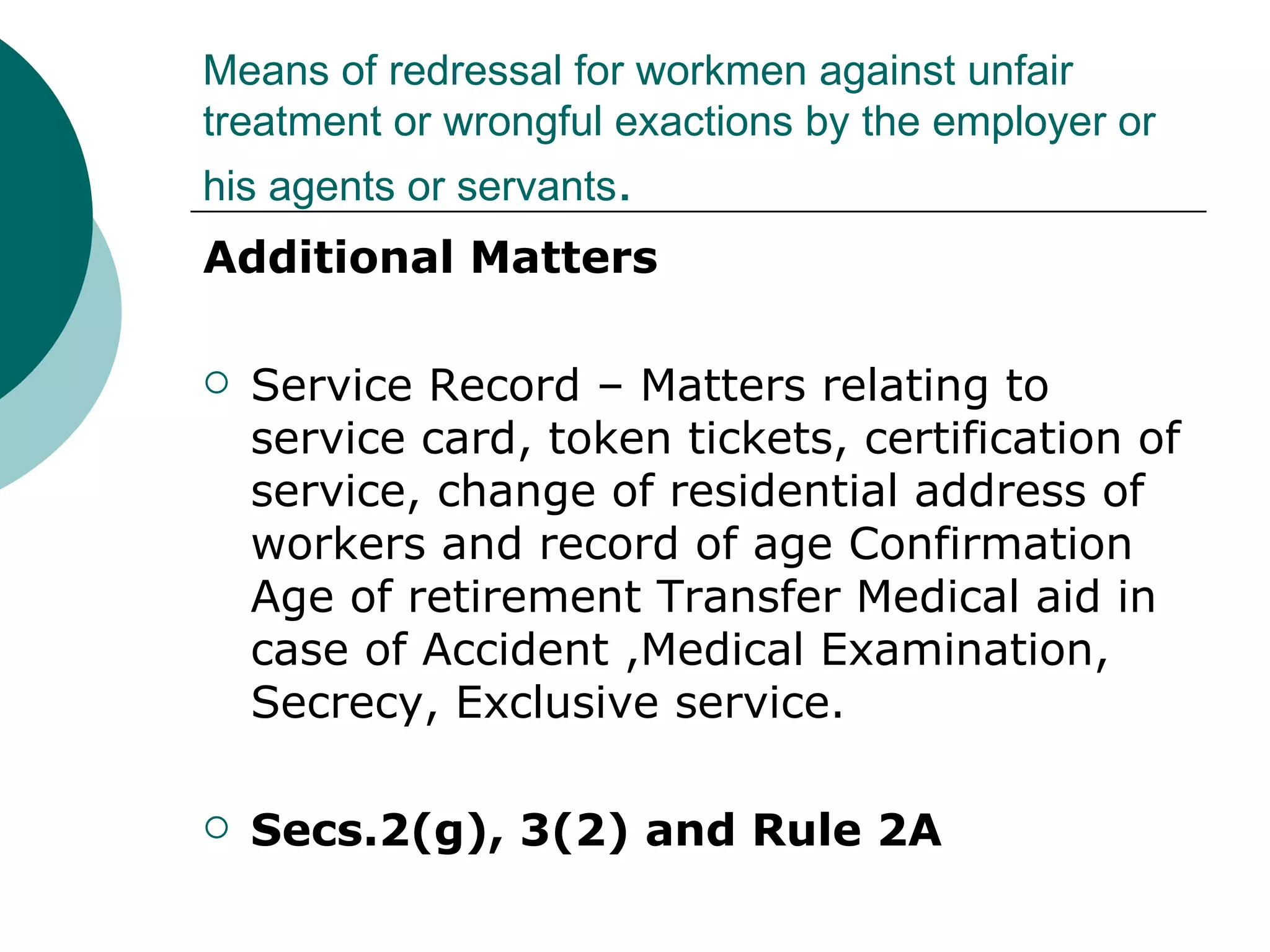 Means of redressal for workmen against unfair treatment or wrongful exactions by the employer or his agents or servants . Additional Matters Service Record – Matters relating to service card, token tickets, certification of service, change of residential address of workers and record of age Confirmation Age of retirement Transfer Medical aid in case of Accident ,Medical Examination, Secrecy, Exclusive service. Secs.2(g), 3(2) and Rule 2A 