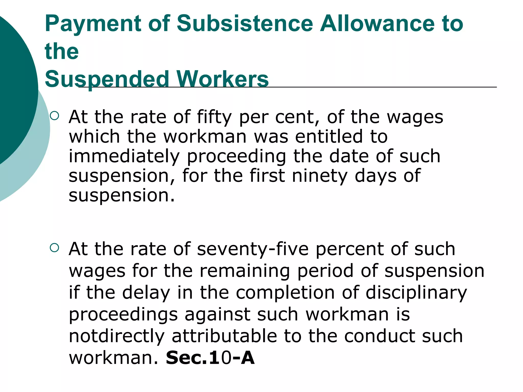 Payment of Subsistence Allowance to the Suspended Workers At the rate of fifty per cent, of the wages which the workman was entitled to immediately proceeding the date of such suspension, for the first ninety days of suspension. At the rate of seventy-five percent of such wages for the remaining period of suspension if the delay in the completion of disciplinary proceedings against such workman is notdirectly attributable to the conduct such workman.  Sec.1 0 -A 