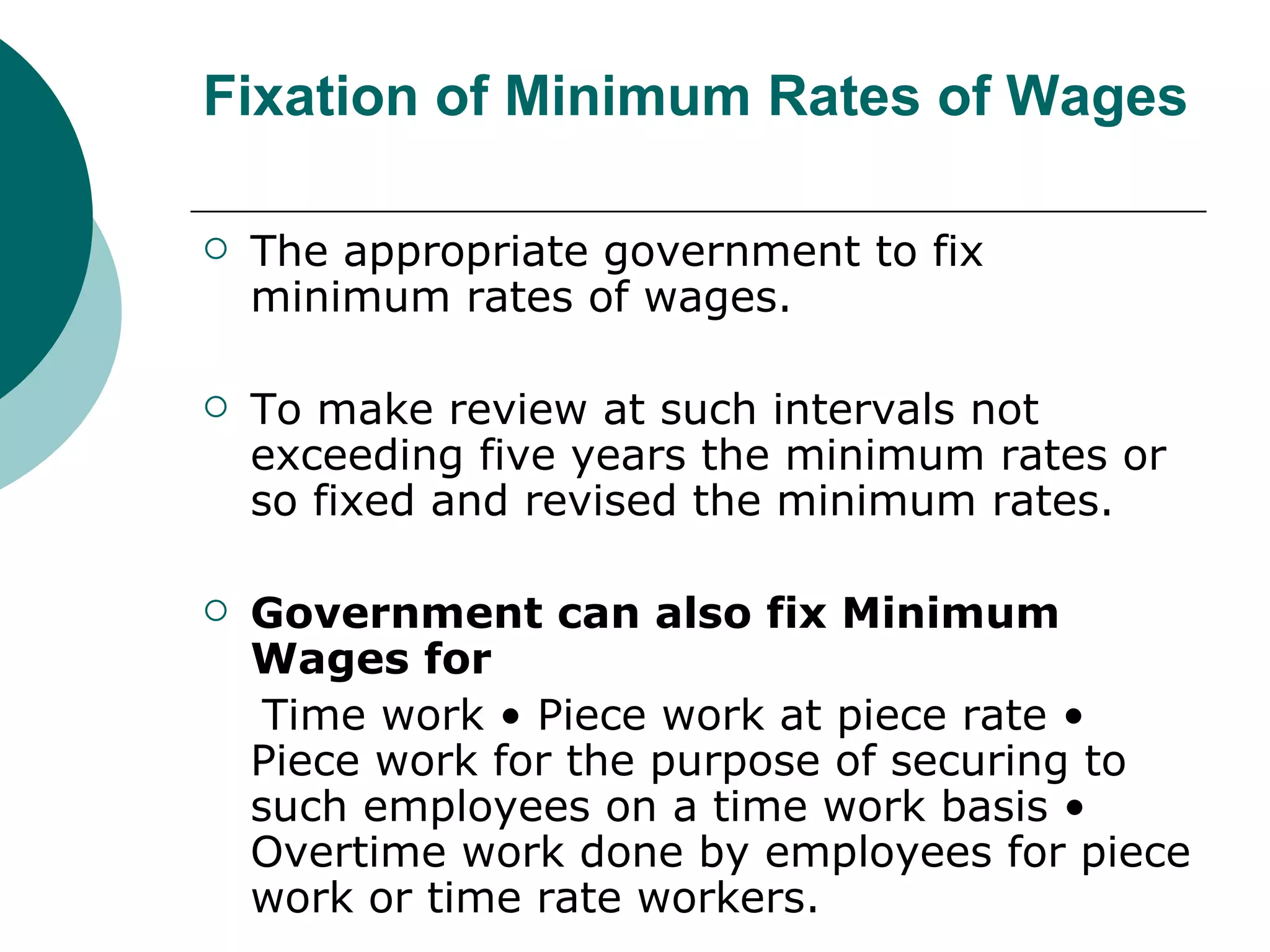 Fixation of Minimum Rates of Wages The appropriate government to fix minimum rates of wages.  To make review at such intervals not exceeding five years the minimum rates or so fixed and revised the minimum rates. Government can also fix Minimum Wages for Time work • Piece work at piece rate • Piece work for the purpose of securing to such employees on a time work basis • Overtime work done by employees for piece work or time rate workers. 