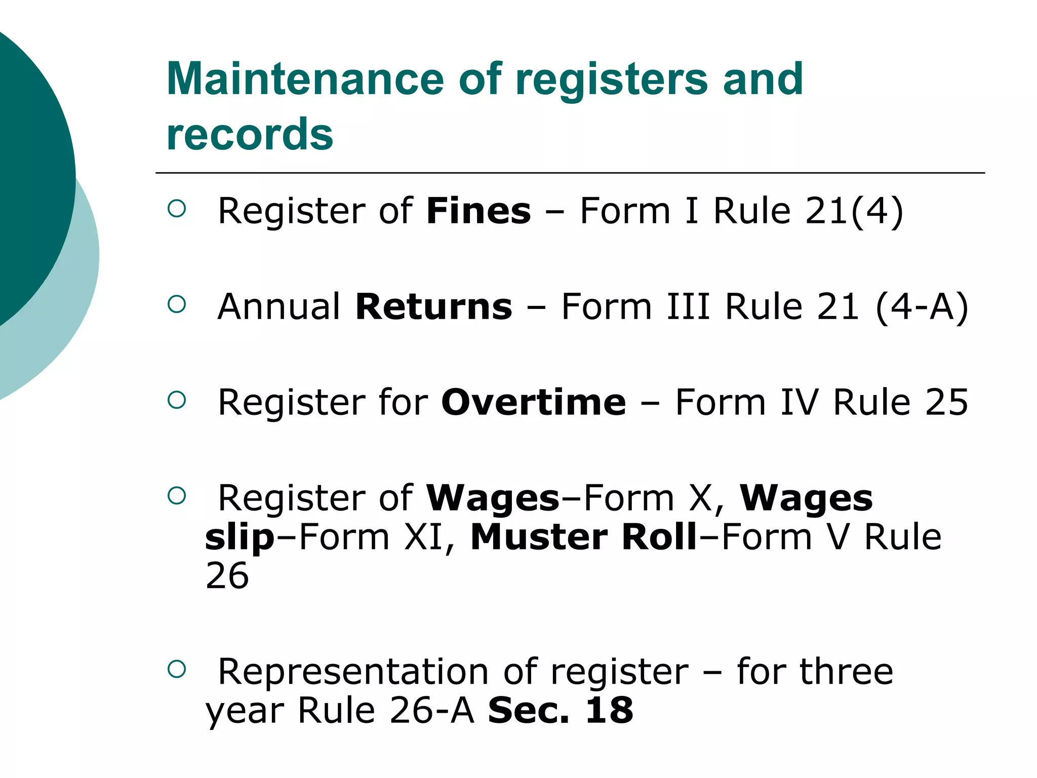 Maintenance of registers and records Register of  Fines  – Form I Rule 21(4) Annual  Returns  – Form III Rule 21 (4-A) Register for  Overtime  – Form IV Rule 25 Register of  Wages –Form X,  Wages slip –Form XI,  Muster Roll –Form V Rule 26 Representation of register – for three year Rule 26-A  Sec. 18 