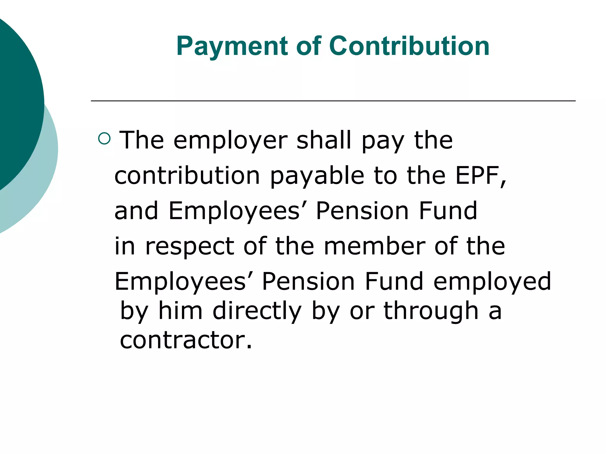 Payment of Contribution The employer shall pay the contribution payable to the EPF, and Employees’ Pension Fund in respect of the member of the Employees’ Pension Fund employed by him directly by or through a contractor. 