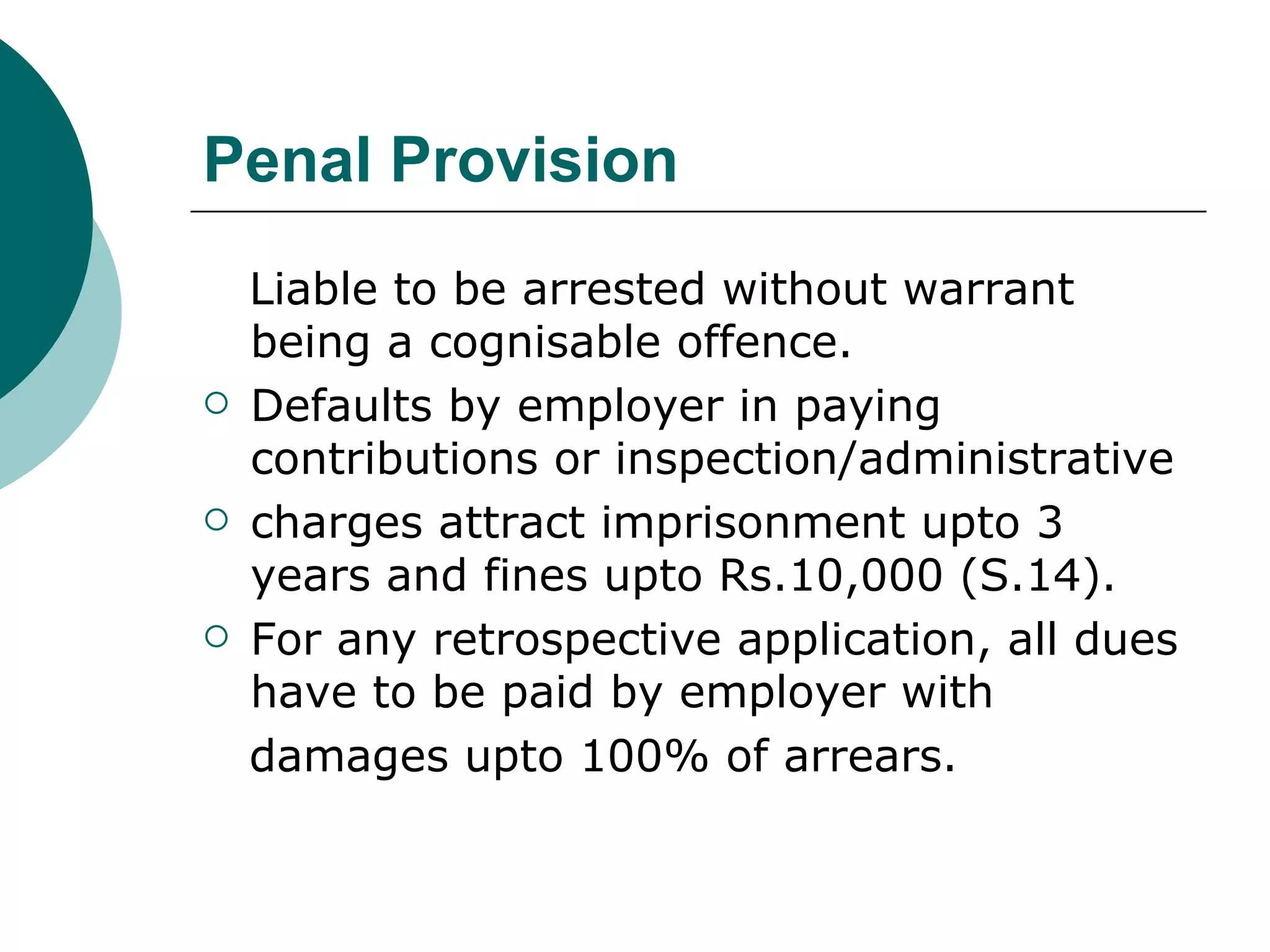 Penal Provision Liable to be arrested without warrant being a cognisable offence. Defaults by employer in paying contributions or inspection/administrative charges attract imprisonment upto 3 years and fines upto Rs.10,000 (S.14).  For any retrospective application, all dues have to be paid by employer with damages upto 100% of arrears. 