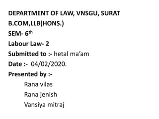DEPARTMENT OF LAW, VNSGU, SURAT
B.COM,LLB(HONS.)
SEM- 6th
Labour Law- 2
Submitted to :- hetal ma’am
Date :- 04/02/2020.
Presented by :-
Rana vilas
Rana jenish
Vansiya mitraj
 