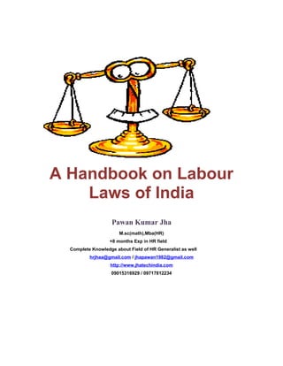 A Handbook on Labour
Laws of India
Pawan Kumar Jha
M.sc(math),Mba(HR)
+8 months Exp in HR field
Complete Knowledge about Field of HR Generalist as well
hrjhaa@gmail.com / jhapawan1982@gmail.com
http://www.jhatechindia.com
09015316929 / 09717812234
 