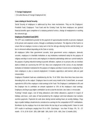 2
7. Foreign Employment
i. Sri Lanka Bureau of Foreign Employment Act
Laws relating to Social Security
Social Security of employees is addressed by three main mechanisms. They are the Employees’
Provident Fund, Employees’ Trust Fund and the Gratuity Fund. By them employees are granted
financial benefits upon completion of a statutory period of service, change of employment or reaching
the retirement age.
Employees Provident Fund (EPF)
The EPF was established to provide for the payment of superannuation benefits to persons employed
in the private and corporate sectors, through a contributory mechanism. The objective of the Fund is to
ensure that an employee receives a lump sum in his/ her old age whereby he/she and the family can
live in retirement without depending on the State or society.
All employees (other than government servants, local government service employees, domestic
servants, employees in charitable institutions or any institutions maintained solely for the purpose of
religious worship or social service and employees in industrial undertakings which are carried mainly for
the purpose of giving industrial training to juvenile offenders, orphans or to persons who are destitute
dumb or blind) are covered by the EPF Act. Now even employment in the service of any charitable
Institution or Institution maintained for the purpose of religious worship or social service employing 10 or
more employees is also a covered employment. It includes apprentices and learners who are paid
remuneration.
Employees Provident Fund was established by Act No. 15 of 1958. Since then there have been nine
Amending Acts on the subject. Employers have to remit every month to the Central Bank, an amount
equivalent to 20% of the employee’s total earnings to the Fund. The Employee’s contribution is 8% and
the Employer has to contribute an amount equivalent to 12% of the employee’s total earnings.
Employees electing to pay higher contribution can do so but the decision, once taken, is irrevocable.
“Earnings” include wages, cost of living allowances and similar allowances, payment in respect of
holidays and leave, cash value of food provided by the employer and meal allowance but excludes
overtime payments. Payments for work done during normal working hours on weekly holidays, Poya
days or public holidays should also be considered as earnings for the computation of EPF contributions.
Remittance by the employer has to be done before the last day of succeeding month. Failure to remit
EPF results in surcharges ranging from 5% to 50%. (Surcharges : less than 10 days -5%, 10 – 01
month – 15 %, 01 M -03 M - 20%, 03M -06M - 30%, 06 M -12 M – 40%, Over 12 months 50%)
 