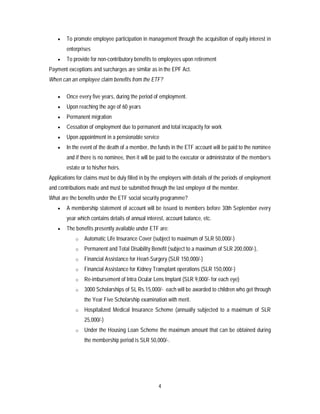 4
 To promote employee participation in management through the acquisition of equity interest in
enterprises
 To provide for non-contributory benefits to employees upon retirement
Payment exceptions and surcharges are similar as in the EPF Act.
When can an employee claim benefits from the ETF?
 Once every five years, during the period of employment.
 Upon reaching the age of 60 years
 Permanent migration
 Cessation of employment due to permanent and total incapacity for work
 Upon appointment in a pensionable service
 In the event of the death of a member, the funds in the ETF account will be paid to the nominee
and if there is no nominee, then it will be paid to the executor or administrator of the member’s
estate or to his/her heirs.
Applications for claims must be duly filled in by the employers with details of the periods of employment
and contributions made and must be submitted through the last employer of the member.
What are the benefits under the ETF social security programme?
 A membership statement of account will be issued to members before 30th September every
year which contains details of annual interest, account balance, etc.
 The benefits presently available under ETF are:
o Automatic Life Insurance Cover (subject to maximum of SLR 50,000/-)
o Permanent and Total Disability Benefit (subject to a maximum of SLR 200,000/-),
o Financial Assistance for Heart-Surgery (SLR 150,000/-)
o Financial Assistance for Kidney Transplant operations (SLR 150,000/-)
o Re-imbursement of Intra Ocular Lens Implant (SLR 9,000/- for each eye)
o 3000 Scholarships of SL Rs.15,000/- each will be awarded to children who get through
the Year Five Scholarship examination with merit.
o Hospitalized Medical Insurance Scheme (annually subjected to a maximum of SLR
25,000/-)
o Under the Housing Loan Scheme the maximum amount that can be obtained during
the membership period is SLR 50,000/-.
 
