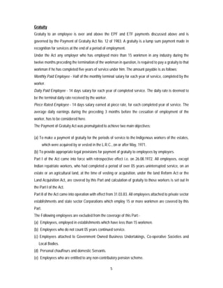 5
Gratuity
Gratuity to an employee is over and above the EPF and ETF payments discussed above and is
governed by the Payment of Gratuity Act No. 12 of 1983. A gratuity is a lump sum payment made in
recognition for services at the end of a period of employment.
Under the Act any employer who has employed more than 15 workmen in any industry during the
twelve months preceding the termination of the workman in question, is required to pay a gratuity to that
workman if he has completed five years of service under him. The amount payable is as follows;
Monthly Paid Employee - Half of the monthly terminal salary for each year of service, completed by the
worker.
Daily Paid Employee - 14 days salary for each year of completed service. The daily rate is deemed to
be the terminal daily rate received by the worker.
Piece Rated Employee - 14 days salary earned at piece rate, for each completed year of service. The
average daily earnings during the preceding 3 months before the cessation of employment of the
worker, has to be considered here.
The Payment of Gratuity Act was promulgated to achieve two main objectives:
(a) To make a payment of gratuity for the periods of service to the Indigenous workers of the estates,
which were acquired by or vested in the L.R.C., on or after May, 1971.
(b) To provide appropriate legal provisions for payment of gratuity to employees by employers.
Part I of the Act came into force with retrospective effect i.e. on 26.08.1972. All employees, except
Indian repatriate workers, who had completed a period of over 05 years uninterrupted service, on an
estate or an agricultural land, at the time of vesting or acquisition, under the land Reform Act or the
Land Acquisition Act, are covered by this Part and calculation of gratuity to those workers is set out In
the Part I of the Act.
Part II of the Act came into operation with effect from 31.03.83. All employees attached to private sector
establishments and state sector Corporations which employ 15 or more workmen are covered by this
Part.
The Following employees are excluded from the coverage of this Part:-
(a) Employees, employed in establishments which have less than 15 workmen.
(b) Employees who do not count 05 years continued service.
(c) Employees attached to Government Owned Business Undertakings, Co-operative Societies and
Local Bodies.
(d) Personal chauffeurs and domestic Servants.
(e) Employees who are entitled to any non-contributory pension scheme.
 