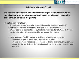 Minimum Wages Act’ 1936
The Act aims and seeks to provide minimum wages in industries in which
there is no arrangement for regulation of wages on a just and reasonable
basis through collective bargaining.
•Compliances by employer : -
• Annual return in Form III to be submitted annually (calendar year basis).
• Notices and Abstract of Act to be displayed at the establishment.
• Wage Records to be maintained by the Employer (Register of Wages & Pay slip)
• NO Time limit has been prescribed for preserving the records.
•In case wages are fixed through a bi-partite or tri-partite agreement : -
•Minimum Wages as prescribed should be adhered to,
•In case minimum wages are not adhered to then a copy of such agreement
should be forwarded to the jurisdictional JLC or DLC for consent and
approval.
 