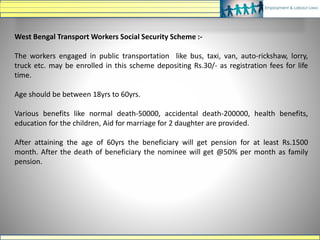 West Bengal Transport Workers Social Security Scheme :-
The workers engaged in public transportation like bus, taxi, van, auto-rickshaw, lorry,
truck etc. may be enrolled in this scheme depositing Rs.30/- as registration fees for life
time.
Age should be between 18yrs to 60yrs.
Various benefits like normal death-50000, accidental death-200000, health benefits,
education for the children, Aid for marriage for 2 daughter are provided.
After attaining the age of 60yrs the beneficiary will get pension for at least Rs.1500
month. After the death of beneficiary the nominee will get @50% per month as family
pension.
 