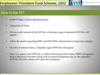 • Login to http://esewa.epfoservices.in/
• Upload the ECR file
• On successful upload of the ECR file, a Summary page of uploaded ECR file will
appear.
• Fill in the details regarding EDLI and EPF/EDLI administrative/inspection charges.
• On click of submit button, a digitally signed PDF File will appear.
• Once you approve the PDF file, a Challan will be generated with a TRRN (Temporary
Return Reference Number) along with an acknowledgement slip for the uploaded
ECR file. Print the challan and make the remittance.
How to file PF?
Employees' Provident Fund Scheme, 1952
 