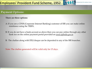 Payment Options:
There are three options:
A: If you are a CINB (Corporate Internet Banking) customer of SBI you can make online
remittance using the TRRN.
B: If you do not have a bank account as above then you can pay online through any other
bank too on the online payment portal provided on www.epfindia.gov.in
B: The challan along with DD/cheque can be deposited to any of the SBI branches.
Note: The challan generated will be valid only for 15 days.
Employees' Provident Fund Scheme, 1952
 