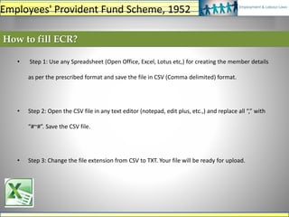 How to fill ECR?
• Step 1: Use any Spreadsheet (Open Office, Excel, Lotus etc,) for creating the member details
as per the prescribed format and save the file in CSV (Comma delimited) format.
• Step 2: Open the CSV file in any text editor (notepad, edit plus, etc.,) and replace all “,” with
“#~#”. Save the CSV file.
• Step 3: Change the file extension from CSV to TXT. Your file will be ready for upload.
Employees' Provident Fund Scheme, 1952
 