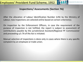 Inspections/ Assessments (Section 7A)
After the allocation of Labour Identification Number (LIN) by the Ministry of
Labour, now inspections are selected online based on certain criterion(s).
On inspection by the Enforcement Officers, in case the requirement of the
purpose of inspection is not fulfilled, the report is subject to assessment of
contributions payable by the jurisdictional Assistant/Regional PF Commissioner
and proceeding u/s 7A of the Act is initiated.
Manual selection of inspections is done only in cases where there is any specific
complaint by an employee or trade union.
Employees' Provident Fund Scheme, 1952
 