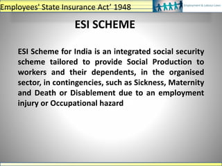 ESI Scheme for India is an integrated social security
scheme tailored to provide Social Production to
workers and their dependents, in the organised
sector, in contingencies, such as Sickness, Maternity
and Death or Disablement due to an employment
injury or Occupational hazard
ESI SCHEME
Employees' State Insurance Act’ 1948
 