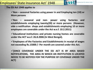 The ESI Act 1948 applies to
Non – seasonal Factories using power in and Employing ten (10) or
More persons
Non – seasonal and non- power using factories and
establishments employing twenty(20) or more persons (However,
vide a notification shops and establishments employing 10 or more
employees are coverable under the Act w.e.f. 10.2.2011)
Educational institutions and private nursing homes are coverable
under the ACT w.e.f. 26.8.2006 (In West Bengal).
Employees of the Factories and Establishments in receipt of wages
not exceeding Rs.15000 /- Per month are covered under this Act.
[SINCE COVERAGE UNDER THE ESI ACT IS BY AREA BASED
NOTIFICATIONS, THE AREA IN WHICH AN INSTITUTION IS LOCATED
NEEDS TO BE NOTIFED FOR THE PURPOSE OF COVERAGE UNDER THE
ACT)
Employees' State Insurance Act’ 1948
 