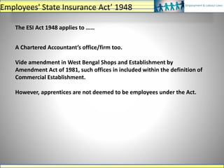 The ESI Act 1948 applies to ……
A Chartered Accountant’s office/firm too.
Vide amendment in West Bengal Shops and Establishment by
Amendment Act of 1981, such offices in included within the definition of
Commercial Establishment.
However, apprentices are not deemed to be employees under the Act.
Employees' State Insurance Act’ 1948
 